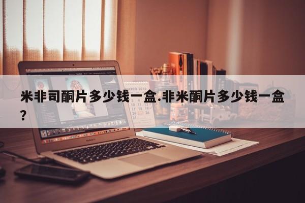 购买米非司酮片的联系方式米非司酮片多少钱一盒.非米酮片多少钱一盒？