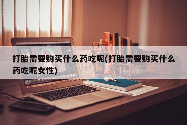 购买米非司酮片的联系方式打胎需要购买什么药吃呢(打胎需要购买什么药吃呢女性)
