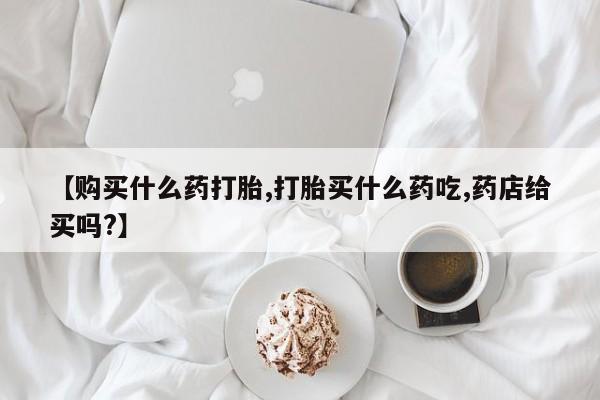购买米非司酮片的联系方式【购买什么药打胎,打胎买什么药吃,药店给买吗?】