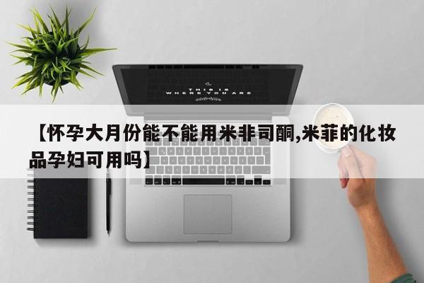 购买米非司酮片的联系方式【怀孕大月份能不能用米非司酮,米菲的化妆品孕妇可用吗】